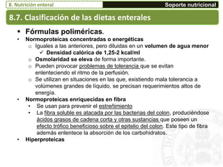 8.7. Clasificación de las dietas enterales
Soporte nutricional8. Nutrición enteral
 Fórmulas poliméricas.
• Normoproteicas concentradas o energéticas
o Iguales a las anteriores, pero diluidas en un volumen de agua menor
 Densidad calórica de 1,25-2 kcal/ml
o Osmolaridad se eleva de forma importante.
o Pueden provocar problemas de tolerancia que se evitan
enlenteciendo el ritmo de la perfusión.
o Se utilizan en situaciones en las que, existiendo mala tolerancia a
volúmenes grandes de líquido, se precisan requerimientos altos de
energía.
• Normoproteicas enriquecidas en fibra
• Se usan para prevenir el estreñimiento
• La fibra soluble es atacada por las bacterias del colon, produciéndose
ácidos grasos de cadena corta y otras sustancias que poseen un
efecto trófico beneficioso sobre el epitelio del colon. Este tipo de fibra
además enlentece la absorción de los carbohidratos.
• Hiperproteicas
 