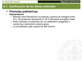 8.7. Clasificación de las dietas enterales
Soporte nutricional8. Nutrición enteral
 Fórmulas poliméricas.
• Hiperproteicas
o Relación entre kilocalorías no proteicas y gramos de nitrógeno entre
75 y 120 (proteínas representan 8 -30 % del aporte energético total)
o Están indicadas en pacientes con un catabolismo exagerado o
cuando hay malnutrición proteica grave.
o La osmolaridad suele superar los 300 mOsm/l.
 