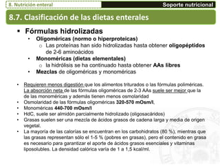 8.7. Clasificación de las dietas enterales
Soporte nutricional8. Nutrición enteral
 Fórmulas hidrolizadas
• Oligoméricas (normo o hiperproteicas)
o Las proteínas han sido hidrolizadas hasta obtener oligopéptidos
de 2-6 aminoácidos
• Monoméricas (dietas elementales)
o la hidrólisis se ha continuado hasta obtener AAs libres
• Mezclas de oligoméricas y monoméricas
• Requieren menos digestión que los alimentos triturados o las fórmulas poliméricas.
La absorción neta de las fórmulas oligoméricas de 2-3 AAs suele ser mejor que la
de las monoméricas y además tienen menos osmolaridad
• Osmolaridad de las fórmulas oligoméricas 320-570 mOsm/l,
• Monoméricas 440-700 mOsm/l
• HdC, suele ser almidón parcialmente hidrolizado (oligosacáridos)
• Grasas suelen ser una mezcla de ácidos grasos de cadena larga y media de origen
vegetal.
• La mayoría de las calorías se encuentran en los carbohidratos (80 %), mientras que
las grasas representan sólo el 1-5 % (pobres en grasas), pero el contenido en grasa
es necesario para garantizar el aporte de ácidos grasos esenciales y vitaminas
liposolubles. La densidad calórica varía de 1 a 1,5 kcal/ml.
 