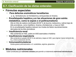 8.7. Clasificación de las dietas enterales
Soporte nutricional8. Nutrición enteral
 Fórmulas especiales
• Para defectos enzimáticos hereditarios
p. ej., fenilcetonuria: sin fenilalanina y enriquecidas en tirosina.
• Encefalopatía hepática y en las situaciones de gran estrés
metabólico, como la sepsis o el politraumatismo
Alto en AAs de cadena ramificada (40-50 % de leucina, isoleucina y valina) bajo de
AAs aromáticos, como triptófano, tirosina y fenilalanina), y ricas en HdC
En la encefalopatia hepática reducen los niveles de falsos neurotrasmisores
derivados de los AAs aromáticos
• insuficiencia renal
Alto contenido en HdC, pobre en AAS esenciales e histidina
• Insuficiencia respiratoria
Alto contenido en grasas (50-55 % de calorías) y bajas en HdC, que originan menor consumo de
O2 y menor producción de CO2
• Inmunoestimuladoras
Ácidos grasos poliinsaturados -3, nucleótidos, arginina, glutamina.
 Módulos nutricionales
Están constituidos por nutrientes aislados para permitir un tratamiento nutricional individualizado
 