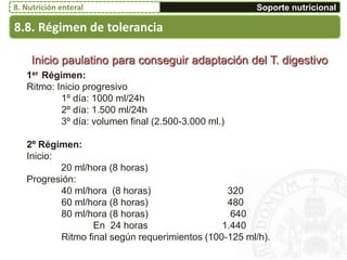 1er Régimen:
Ritmo: Inicio progresivo
1º día: 1000 ml/24h
2º día: 1.500 ml/24h
3º día: volumen final (2.500-3.000 ml.)
2º Régimen:
Inicio:
20 ml/hora (8 horas)
Progresión:
40 ml/hora (8 horas) 320
60 ml/hora (8 horas) 480
80 ml/hora (8 horas) 640
En 24 horas 1.440
Ritmo final según requerimientos (100-125 ml/h).
Inicio paulatino para conseguir adaptación del T. digestivo
8.8. Régimen de tolerancia
Soporte nutricional8. Nutrición enteral
 