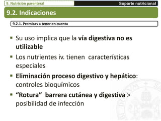  Su uso implica que la vía digestiva no es
utilizable
 Los nutrientes iv. tienen características
especiales
 Eliminación proceso digestivo y hepático:
controles bioquímicos
 “Rotura” barrera cutánea y digestiva >
posibilidad de infección
9.2.1. Premisas a tener en cuenta
9.2. Indicaciones
Soporte nutricional9. Nutrición parenteral
 