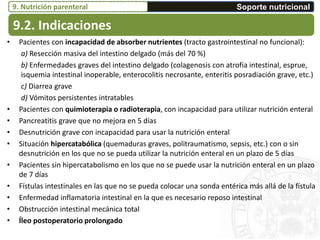 • Pacientes con incapacidad de absorber nutrientes (tracto gastrointestinal no funcional):
a) Resección masiva del intestino delgado (más del 70 %)
b) Enfermedades graves del intestino delgado (colagenosis con atrofia intestinal, esprue,
isquemia intestinal inoperable, enterocolitis necrosante, enteritis posradiación grave, etc.)
c) Diarrea grave
d) Vómitos persistentes intratables
• Pacientes con quimioterapia o radioterapia, con incapacidad para utilizar nutrición enteral
• Pancreatitis grave que no mejora en 5 días
• Desnutrición grave con incapacidad para usar la nutrición enteral
• Situación hipercatabólica (quemaduras graves, politraumatismo, sepsis, etc.) con o sin
desnutrición en los que no se pueda utilizar la nutrición enteral en un plazo de 5 días
• Pacientes sin hipercatabolismo en los que no se puede usar la nutrición enteral en un plazo
de 7 días
• Fístulas intestinales en las que no se pueda colocar una sonda entérica más allá de la fístula
• Enfermedad inflamatoria intestinal en la que es necesario reposo intestinal
• Obstrucción intestinal mecánica total
• Íleo postoperatorio prolongado
9.2. Indicaciones
Soporte nutricional9. Nutrición parenteral
 