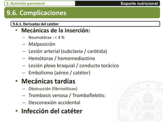 • Mecánicas de la inserción:
– Neumotórax : < 4 %
– Malposición
– Lesión arterial (subclavia / carótida)
– Hemótorax / hemomediastino
– Lesión plexo braquial / conducto torácico
– Embolismo (aéreo / catéter)
• Mecánicas tardías
– Obstrucción (fibrinolíticos)
– Trombosis venosa / Tromboflebitis:
– Desconexión accidental
• Infección del catéter
9.6. Complicaciones
Soporte nutricional9. Nutrición parenteral
9.6.1. Derivadas del catéter
 