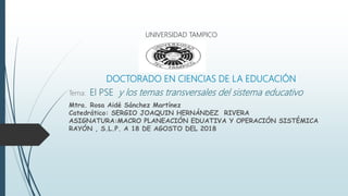 DOCTORADO EN CIENCIAS DE LA EDUCACIÓN
Tema: El PSE y los temas transversales del sistema educativo
Mtra. Rosa Aidé Sánchez Martínez
Catedrático: SERGIO JOAQUIN HERNÁNDEZ RIVERA
ASIGNATURA:MACRO PLANEACIÓN EDUATIVA Y OPERACIÓN SISTÉMICA
RAYÓN , S.L.P. A 18 DE AGOSTO DEL 2018
UNIVERSIDAD TAMPICO
 