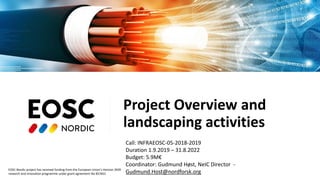 EOSC-Nordic project has received funding from the European Union’s Horizon 2020
research and innovation programme under grant agreement No 857652
Project Overview and
landscaping activities
Call: INFRAEOSC-05-2018-2019
Duration 1.9.2019 – 31.8.2022
Budget: 5.9M€
Coordinator: Gudmund Høst, NeIC Director -
Gudmund.Host@nordforsk.org
 