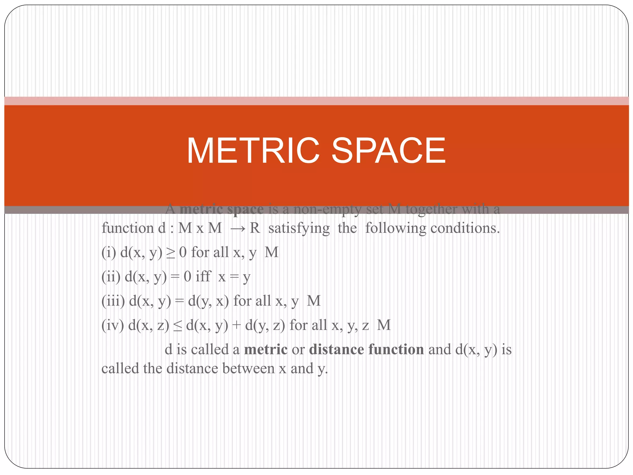 A metric space is a non-empty set M together with a
function d : M x M → R satisfying the following conditions.
(i) d(x, y) ≥ 0 for all x, y M
(ii) d(x, y) = 0 iff x = y
(iii) d(x, y) = d(y, x) for all x, y M
(iv) d(x, z) ≤ d(x, y) + d(y, z) for all x, y, z M
d is called a metric or distance function and d(x, y) is
called the distance between x and y.
METRIC SPACE
 