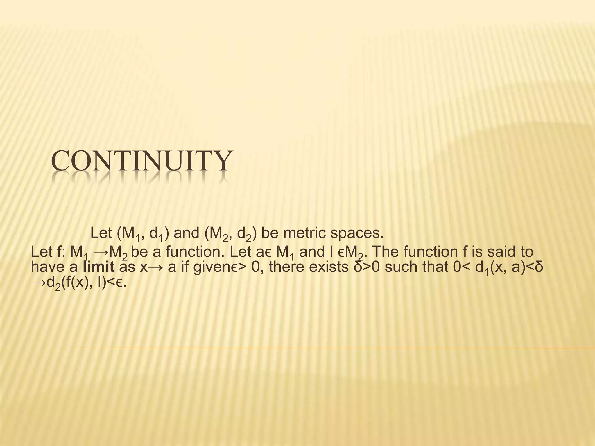 CONTINUITY
Let (M1, d1) and (M2, d2) be metric spaces.
Let f: M1 →M2 be a function. Let aϵ M1 and l ϵM2. The function f is said to
have a limit as x→ a if givenϵ> 0, there exists δ>0 such that 0< d1(x, a)<δ
→d2(f(x), l)<ϵ.
 