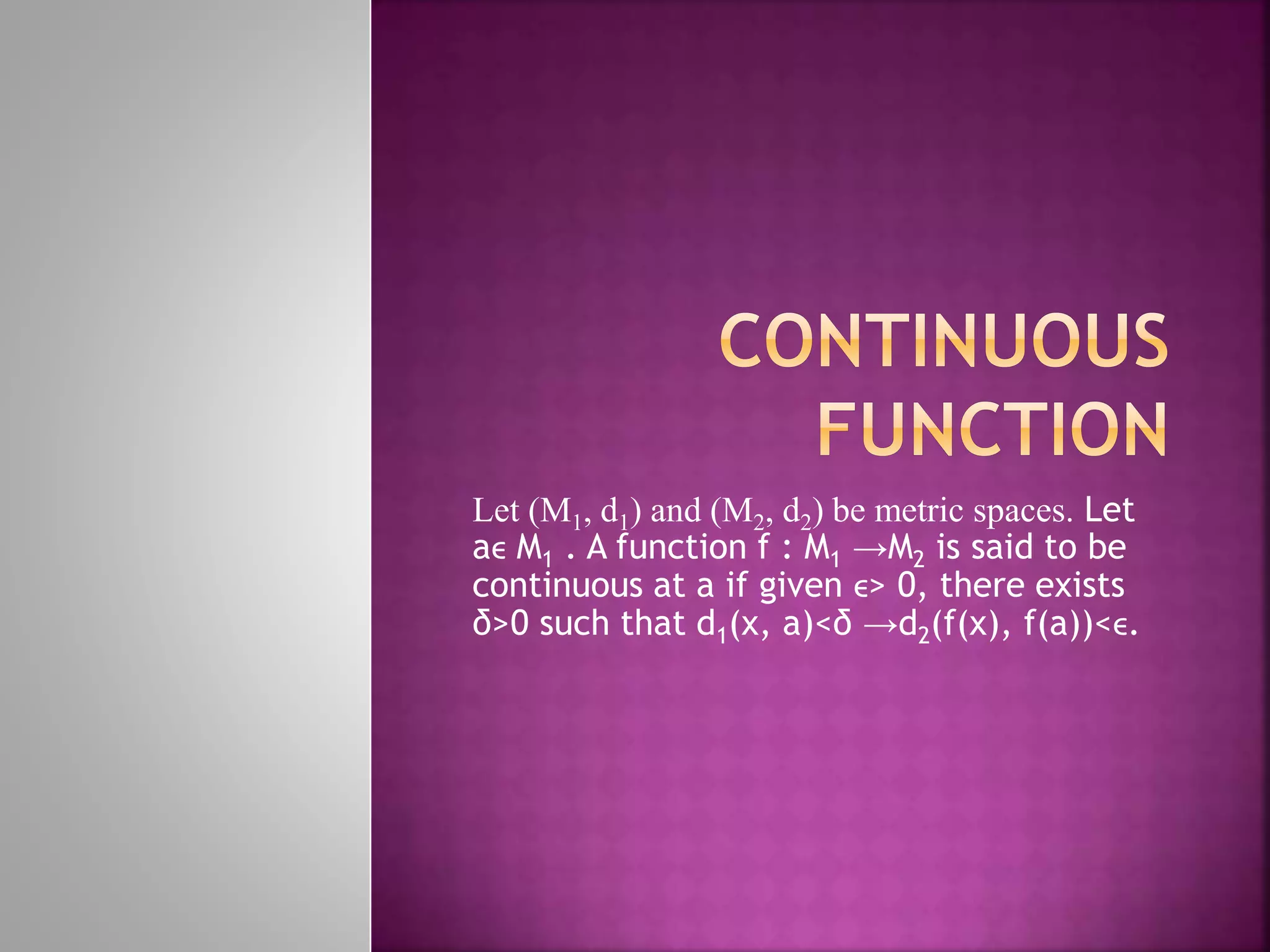 Let (M1, d1) and (M2, d2) be metric spaces. Let
aϵ M1 . A function f : M1 →M2 is said to be
continuous at a if given ϵ> 0, there exists
δ>0 such that d1(x, a)<δ →d2(f(x), f(a))<ϵ.
 