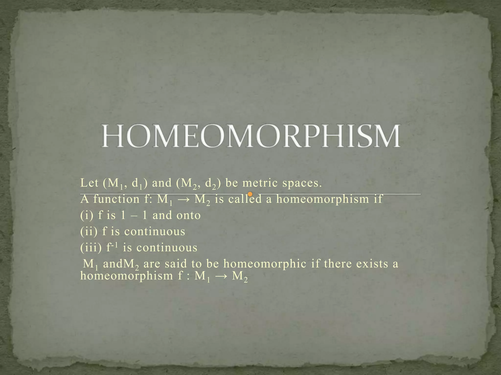 Let (M1, d1) and (M2, d2) be metric spaces.
A function f: M1 → M2 is called a homeomorphism if
(i) f is 1 – 1 and onto
(ii) f is continuous
(iii) f-1 is continuous
M1 andM2 are said to be homeomorphic if there exists a
homeomorphism f : M1 → M2
 