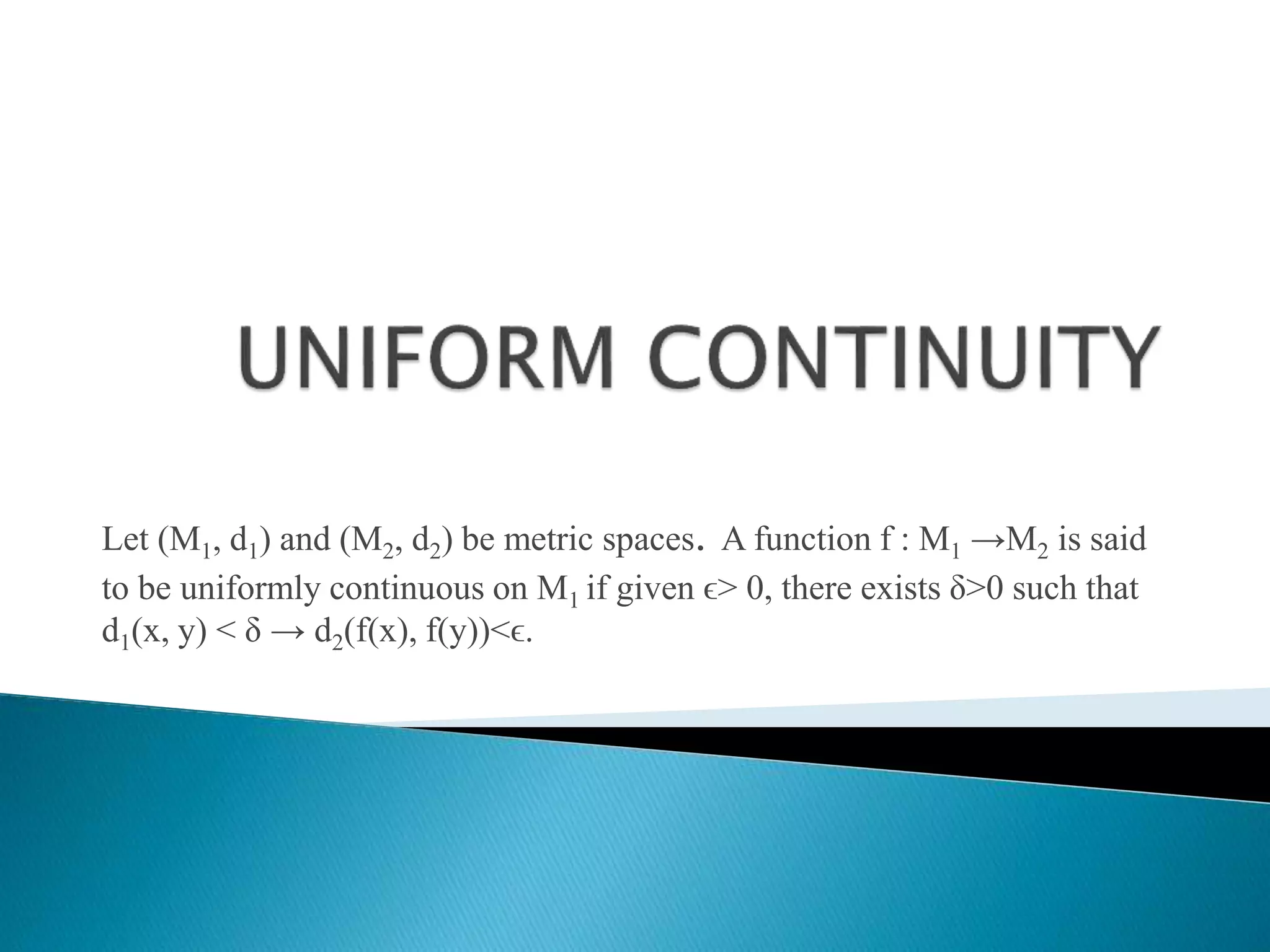 Let (M1, d1) and (M2, d2) be metric spaces. A function f : M1 →M2 is said
to be uniformly continuous on M1 if given ϵ> 0, there exists δ>0 such that
d1(x, y) < δ → d2(f(x), f(y))<ϵ.
 