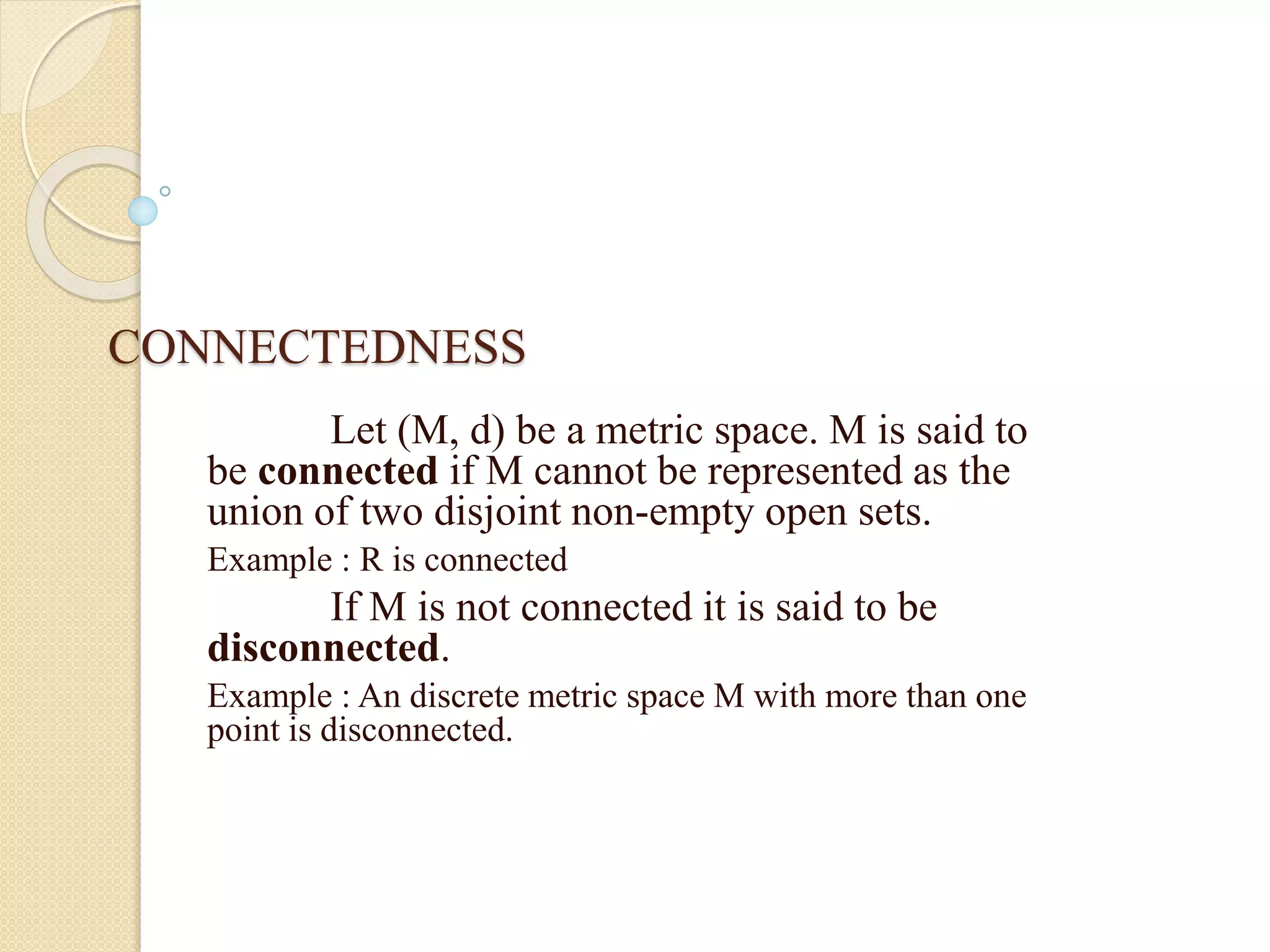 CONNECTEDNESS
Let (M, d) be a metric space. M is said to
be connected if M cannot be represented as the
union of two disjoint non-empty open sets.
Example : R is connected
If M is not connected it is said to be
disconnected.
Example : An discrete metric space M with more than one
point is disconnected.
 