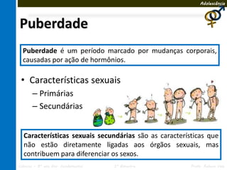 Adolescência




Puberdade
  Puberdade é um período marcado por mudanças corporais,
  causadas por ação de hormônios.

 • Características sexuais
       – Primárias
       – Secundárias


  Características sexuais secundárias são as características que
  não estão diretamente ligadas aos órgãos sexuais, mas
  contribuem para diferenciar os sexos.
Ciências – 8º ano Ens. Fundamental   3º Bimestre       Profa. Rebeca Vale
 
