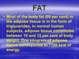 11
FAT
 Most of the body fat (99 per cent) in
the adipose tissue is in the form of
triglycerides, in normal human
subjects, adipose tissue constitutes
between 10 and 15 per cent of body
weight. One kilogram of adipose
tissue corresponds to 7700 kcal of
energy.
 