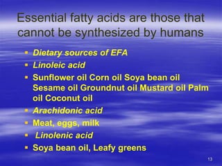 13
Essential fatty acids are those that
cannot be synthesized by humans
 Dietary sources of EFA
 Linoleic acid
 Sunflower oil Corn oil Soya bean oil
Sesame oil Groundnut oil Mustard oil Palm
oil Coconut oil
 Arachidonic acid
 Meat, eggs, milk
 Linolenic acid
 Soya bean oil, Leafy greens
 