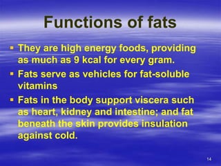 14
Functions of fats
 They are high energy foods, providing
as much as 9 kcal for every gram.
 Fats serve as vehicles for fat-soluble
vitamins
 Fats in the body support viscera such
as heart, kidney and intestine; and fat
beneath the skin provides insulation
against cold.
 