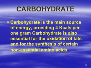 17
CARBOHYDRATE
 Carbohydrate is the main source
of energy, providing 4 Kcals per
one gram Carbohydrate is also
essential for the oxidation of fats
and for the synthesis of certain
non-essential amino acids
 