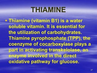 27
THIAMINE
 Thiamine (vitamin B1) is a water
soluble vitamin. It is essential for
the utilization of carbohydrates.
Thiamine pyrophosphate (TPP), the
coenzyme of cocarboxylase plays a
part in activating transkelolase, an
enzyme involved in the direct
oxidative pathway for glucose.
 