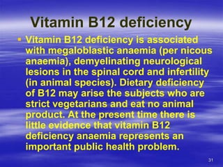 31
Vitamin B12 deficiency
 Vitamin B12 deficiency is associated
with megaloblastic anaemia (per nicous
anaemia), demyelinating neurological
lesions in the spinal cord and infertility
(in animal species). Dietary deficiency
of B12 may arise the subjects who are
strict vegetarians and eat no animal
product. At the present time there is
little evidence that vitamin B12
deficiency anaemia represents an
important public health problem.
 