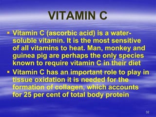 32
VITAMIN C
 Vitamin C (ascorbic acid) is a water-
soluble vitamin. It is the most sensitive
of all vitamins to heat. Man, monkey and
guinea pig are perhaps the only species
known to require vitamin C in their diet
 Vitamin C has an important role to play in
tissue oxidation it is needed for the
formation of collagen, which accounts
for 25 per cent of total body protein
 