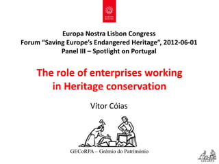 Europa Nostra Lisbon Congress
Forum “Saving Europe’s Endangered Heritage”, 2012-06-01
            Panel III – Spotlight on Portugal


    The role of enterprises working
       in Heritage conservation
                      Vítor Cóias




               GECoRPA – Grémio do Património
                                                          GECoRPA
 