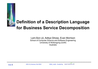 Definition of a Description Language
           for Business Service Decomposition

                        Lam-Son Lê, Aditya Ghose, Evan Morrison
                       School of Computer Science and Software Engineering
                                  University of Wollongong (UoW)
                                              Australia




Slide 1        IESS 1.0, Geneva, Feb 2010                          BSDL, UoW – funded by 
 