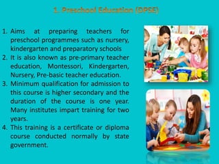 1. Aims at preparing teachers for
preschool programmes such as nursery,
kindergarten and preparatory schools
2. It is also known as pre-primary teacher
education, Montessori, Kindergarten,
Nursery, Pre-basic teacher education.
3. Minimum qualification for admission to
this course is higher secondary and the
duration of the course is one year.
Many institutes impart training for two
years.
4. This training is a certificate or diploma
course conducted normally by state
government.
 