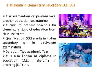 It is elementary or primary level
teacher education programme.
It aims to prepare teachers for
elementary stage of education from
class 1st to 8th .
Qualification: 50% marks in higher
secondary or in equivalent
examination.
Duration: Two academic Year
It is also known as diploma in
education (D.Ed.), diploma in
teaching (D.T) etc.
 