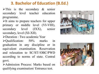 This is the secondary & senior
secondary level teacher education
programme.
It aims to prepare teachers for upper
primary or middle level (VI-VIII),
secondary level (IXX), senior
secondary, level (XI-XII).
Duration : Two academic Year
Qualification: 50% marks in
graduation in any discipline or in
equivalent examination. Reservation
and relaxation to SC/ST//OBC/PWD
according to norms of state. Central
govt.
Admission Process: Marks based on
qualifying examination/ Entrance test.
 