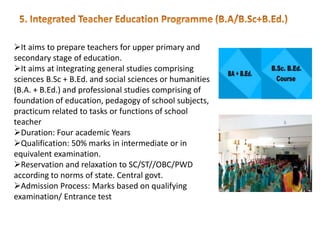 It aims to prepare teachers for upper primary and
secondary stage of education.
It aims at integrating general studies comprising
sciences B.Sc + B.Ed. and social sciences or humanities
(B.A. + B.Ed.) and professional studies comprising of
foundation of education, pedagogy of school subjects,
practicum related to tasks or functions of school
teacher
Duration: Four academic Years
Qualification: 50% marks in intermediate or in
equivalent examination.
Reservation and relaxation to SC/ST//OBC/PWD
according to norms of state. Central govt.
Admission Process: Marks based on qualifying
examination/ Entrance test
 
