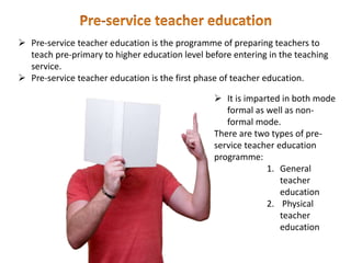  Pre-service teacher education is the programme of preparing teachers to
teach pre-primary to higher education level before entering in the teaching
service.
 Pre-service teacher education is the first phase of teacher education.
 It is imparted in both mode
formal as well as non-
formal mode.
There are two types of pre-
service teacher education
programme:
1. General
teacher
education
2. Physical
teacher
education
 