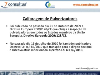 mariofcunha@gmail.com
Calibragem de Pulverizadores
• Foi publicado no passado dia 21 de Outubro de 2009 a
Diretiva Europeia 2009/128/CE que obriga a inspeção de
pulverizadores em todos os Estados membros da União
Europeia. Diretiva Europeia 2009/128/CE.
• No passado dia 15 de Julho de 2010 foi também publicado o
Decreto-Lei n.º 86/2010 que transpõe para o direito nacional
a Diretiva atrás mencionada. Decreto-Lei n.º 86/2010.
 