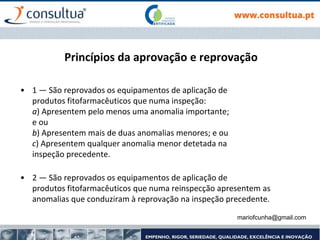 Princípios da aprovação e reprovação
• 1 — São reprovados os equipamentos de aplicação de
produtos fitofarmacêuticos que numa inspeção:
a) Apresentem pelo menos uma anomalia importante;
e ou
b) Apresentem mais de duas anomalias menores; e ou
c) Apresentem qualquer anomalia menor detetada na
inspeção precedente.
• 2 — São reprovados os equipamentos de aplicação de
produtos fitofarmacêuticos que numa reinspecção apresentem as
anomalias que conduziram à reprovação na inspeção precedente.
mariofcunha@gmail.com
 