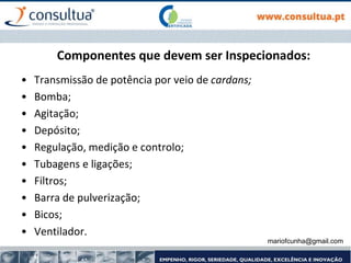Componentes que devem ser Inspecionados:
• Transmissão de potência por veio de cardans;
• Bomba;
• Agitação;
• Depósito;
• Regulação, medição e controlo;
• Tubagens e ligações;
• Filtros;
• Barra de pulverização;
• Bicos;
• Ventilador.
mariofcunha@gmail.com
 