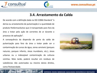 3.4. Arrastamento da Calda
De acordo com a definição dada na ISO 22866 Standard “a
deriva ou arrastamento de pulverização é a quantidade de
produto fitofarmacêutico que é transportado para fora da
área a tratar pela ação de correntes de ar durante o
processo de aplicação”.
A consequência da dispersão de parte da calda de
pulverização para fora da área a tratar pode ser a
contaminação de cursos de água, zonas sensíveis (parques
naturais, parques infantis, áreas inundáveis, etc.), áreas
urbanas ou a indesejável contaminação de culturas
vizinhas. Mais tarde, poderá resultar em resíduos de
substâncias não autorizadas ou mesmo danos diretos,
como fitotoxicidade.
 