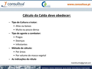 mariofcunha@gmail.com
Cálculo da Calda deve obedecer:
– Tipo de Cultura a tratar:
• Altas ou baixas
• Muito ou pouco densa
– Tipo de agente a combater:
• Pragas
• Doenças
• Infestantes
– Método de cálculo:
• Por áreas
• Por volume de massa vegetal
– As indicações do rótulo
 