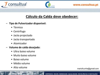 mariofcunha@gmail.com
Cálculo da Calda deve obedecer:
– Tipo de Pulverizador disponível:
• Térmico
• Centrifugo
• Jacto projectado
• Jacto transportado
• Atomizador
– Volume de calda desejado:
• Ultra baixo volume
• Muito baixo volume
• Baixo volume
• Médio volume
• Alto volume
 
