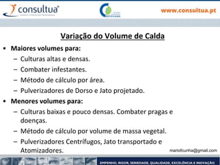 mariofcunha@gmail.com
Variação do Volume de Calda
• Maiores volumes para:
– Culturas altas e densas.
– Combater infestantes.
– Método de cálculo por área.
– Pulverizadores de Dorso e Jato projetado.
• Menores volumes para:
– Culturas baixas e pouco densas. Combater pragas e
doenças.
– Método de cálculo por volume de massa vegetal.
– Pulverizadores Centrífugos, Jato transportado e
Atomizadores.
 