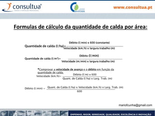 mariofcunha@gmail.com
Formulas de cálculo da quantidade de calda por área:
•Comprovar a velocidade de avanço e o débito em função da
quantidade de calda:
Quantidade de calda (l/ha)=
Débito (l/min) x 600 (constante)
Velocidade (km/h) x largura trabalho (m)
Quantidade de calda (l/m2)=
Débito (l/min)
Velocidade (m/min) x largura trabalho (m)
Velocidade (km/h)=
Débito (l/m) x 600
Quant. de Calda (l/ha) x Larg. Trab. (m)
Débito (l/min) = Quant. de Calda (l/ha) x Velocidade (km/h) x Larg. Trab. (m)
600
 