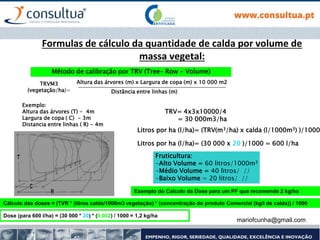mariofcunha@gmail.com
Formulas de cálculo da quantidade de calda por volume de
massa vegetal:
Método de calibração por TRV (Tree- Row - Volume)
TRVM3
(vegetação/ha)=
Altura das árvores (m) x Largura de copa (m) x 10 000 m2
Distância entre linhas (m)
Exemplo:
Altura das árvores (T) - 4m
Largura de copa ( C) - 3m
Distancia entre linhas ( R) - 4m
TRV= 4x3x10000/4
= 30 000m3/ha
Litros por ha (l/ha)= (TRV(m3/ha) x calda (l/1000m3) )/1000
Litros por ha (l/ha)= (30 000 x 20 )/1000 = 600 l/ha
Fruticultura:
-Alto Volume = 60 litros/1000m3
-Médio Volume = 40 litros/ //
-Baixo Volume = 20 litros/ //
Cálculo das doses = (TVR * (litros calda/1000m3 vegetação) * (concentração do produto Comercial (kg/l de calda)) / 1000
Dose (para 600 l/ha) = (30 000 * 20) * (0,002) / 1000 = 1,2 kg/ha
Exemplo do Calculo da Dose para um PF que recomende 2 kg/ha
 