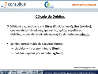 mariofcunha@gmail.com
Cálculo de Débitos
O Débito é a quantidade em Litros (líquidos) ou Quilos (sólidos),
que um determinado equipamento, aplica, espalha ou
distribui, numa determinada operação, durante um minuto.
• Sendo representado da seguinte forma:
– Líquidos – litros por minuto (l/min).
– Sólidos – quilos por minuto (kg/min).
 