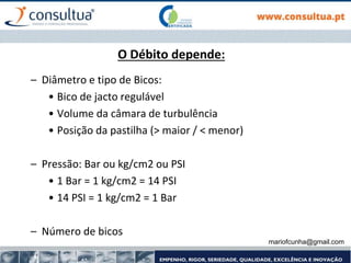 mariofcunha@gmail.com
O Débito depende:
– Diâmetro e tipo de Bicos:
• Bico de jacto regulável
• Volume da câmara de turbulência
• Posição da pastilha (> maior / < menor)
– Pressão: Bar ou kg/cm2 ou PSI
• 1 Bar = 1 kg/cm2 = 14 PSI
• 14 PSI = 1 kg/cm2 = 1 Bar
– Número de bicos
 