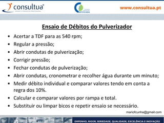 Ensaio de Débitos do Pulverizador
• Acertar a TDF para as 540 rpm;
• Regular a pressão;
• Abrir condutas de pulverização;
• Corrigir pressão;
• Fechar condutas de pulverização;
• Abrir condutas, cronometrar e recolher água durante um minuto;
• Medir débito individual e comparar valores tendo em conta a
regra dos 10%.
• Calcular e comparar valores por rampa e total.
• Substituir ou limpar bicos e repetir ensaio se necessário.
mariofcunha@gmail.com
 