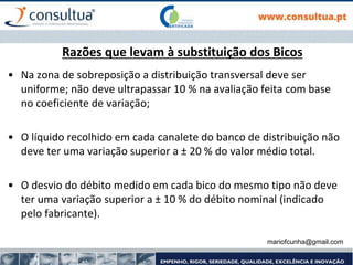 Razões que levam à substituição dos Bicos
• Na zona de sobreposição a distribuição transversal deve ser
uniforme; não deve ultrapassar 10 % na avaliação feita com base
no coeficiente de variação;
• O líquido recolhido em cada canalete do banco de distribuição não
deve ter uma variação superior a ± 20 % do valor médio total.
• O desvio do débito medido em cada bico do mesmo tipo não deve
ter uma variação superior a ± 10 % do débito nominal (indicado
pelo fabricante).
mariofcunha@gmail.com
 