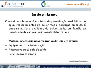 mariofcunha@gmail.com
Ensaio em branco
O ensaio em branco, é um teste de pulverização real feito com
água, realizado antes de iniciar-mos a aplicação da calda. É
onde se avalia a qualidade da pulverização, em função da
quantidade de calda anteriormente determinada.
• Material necessário para realizar um Ensaio em Branco:
• Equipamento de Pulverização
• Resultados do cálculo de calda
• Papeis hidro-sensíveis
 