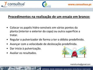 mariofcunha@gmail.com
Procedimentos na realização de um ensaio em branco:
• Colocar os papéis hidro-sensíveis em vários pontos da
planta (interior e exterior da copa) ou outra superfície a
tratar.
• Regular o pulverizador de forma a ter o débito predefinido.
• Avançar com a velocidade de deslocação predefinida.
• Dar inicio à pulverização.
• Avaliar os resultados.
 