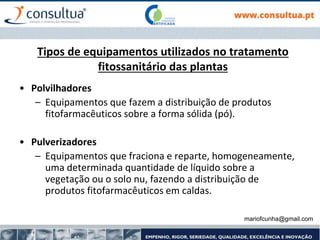 mariofcunha@gmail.com
Tipos de equipamentos utilizados no tratamento
fitossanitário das plantas
• Polvilhadores
– Equipamentos que fazem a distribuição de produtos
fitofarmacêuticos sobre a forma sólida (pó).
• Pulverizadores
– Equipamentos que fraciona e reparte, homogeneamente,
uma determinada quantidade de líquido sobre a
vegetação ou o solo nu, fazendo a distribuição de
produtos fitofarmacêuticos em caldas.
 