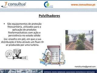 mariofcunha@gmail.com
Polvilhadores
• São equipamentos de proteção
fitossanitária, utilizados para a
aplicação de produtos
fitofarmacêuticos com ação e
persistência no estado sólido
(ex: enxofre em pó), em que a sua
distribuição é feita através um fluxo de
ar produzido por uma turbina.
 