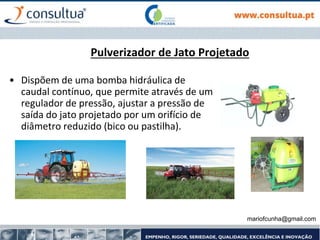 mariofcunha@gmail.com
Pulverizador de Jato Projetado
• Dispõem de uma bomba hidráulica de
caudal contínuo, que permite através de um
regulador de pressão, ajustar a pressão de
saída do jato projetado por um orifício de
diâmetro reduzido (bico ou pastilha).
 
