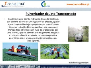 mariofcunha@gmail.com
Pulverizador de Jato Transportado
• Dispõem de uma bomba hidráulica de caudal contínuo,
que permite através de um regulador de pressão, ajustar
a pressão de saída do jato projetado por um orifício de
diâmetro reduzido (bico ou pastilha). Jato esse que é
transportado através de um fluxo de ar produzido por
uma turbina, que vai permitir o esmiuçamento das gotas
e transporta-las até ao interior da massa vegetativa,
permitindo assim uma pulverização homogénea por
toda a planta.
 